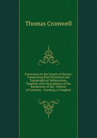 Excursions in the County of Surrey: Comprising Brief Historical and Topographical Delineations, Together with Descriptions of the Residences of the . Objects of Curiosity : Forming a Complete