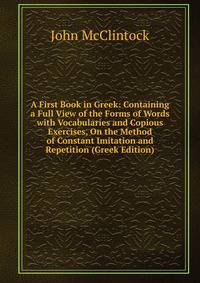 A First Book in Greek: Containing a Full View of the Forms of Words with Vocabularies and Copious Exercises, On the Method of Constant Imitation and Repetition (Greek Edition)