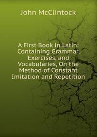 A First Book in Latin: Containing Grammar, Exercises, and Vocabularies, On the Method of Constant Imitation and Repetition
