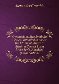 Gymnasium, Sive Symbola Critica: Intended to Assist the Classical Student . Attain a Correct Latin Prose Style. Abridged (Latin Edition)