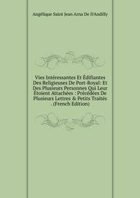 Vies Int?ressantes Et ?difiantes Des Religieuses De Port-Royal: Et Des Plusieurs Personnes Qui Leur ?toient Attach?es : Pr?c?d?es De Plusieurs Lettres &amp; Petits Trait?s . (French Edition)