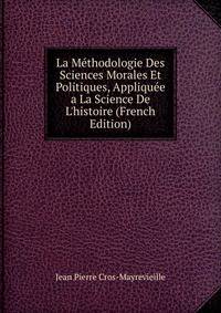 La M?thodologie Des Sciences Morales Et Politiques, Appliqu?e a La Science De L'histoire (French Edition)