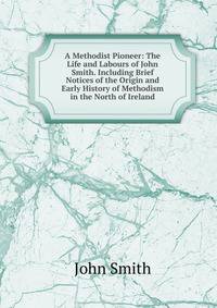 A Methodist Pioneer: The Life and Labours of John Smith. Including Brief Notices of the Origin and Early History of Methodism in the North of Ireland