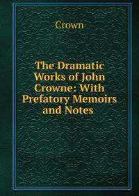 The Dramatic Works of John Crowne: With Prefatory Memoirs and Notes .