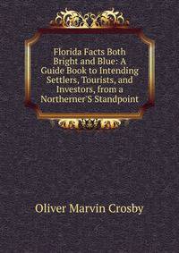 Florida Facts Both Bright and Blue: A Guide Book to Intending Settlers, Tourists, and Investors, from a Northerner'S Standpoint