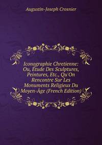 Iconographie Chretienne: Ou, ?tude Des Sculptures, Peintures, Etc., Qu'On Rencontre Sur Les Monuments Religieux Du Moyen-?ge (French Edition)