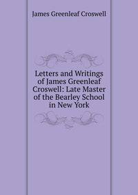 Letters and Writings of James Greenleaf Croswell: Late Master of the Bearley School in New York