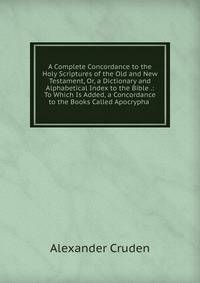 A Complete Concordance to the Holy Scriptures of the Old and New Testament, Or, a Dictionary and Alphabetical Index to the Bible .: To Which Is Added, a Concordance to the Books Called Apocrypha .