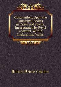 Observations Upon the Municipal Bodies in Cities and Towns: Incorporated by Royal Charters, Within England and Wales .