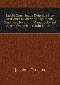 Jacobi Cruci Suada Delphica Sive Orationes Lxviii Varii Argumenti, Studiosae Juventuti Manuductio Ad Artem Oratoriam (Latin Edition)