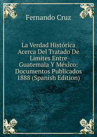 La Verdad Historica Acerca Del Tratado De Limites Entre Guatemala Y Mexico: Documentos Publicados 1888 (Spanish Edition)