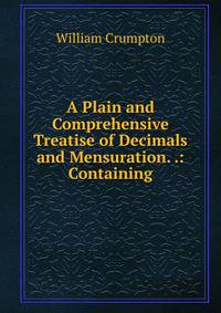 A Plain and Comprehensive Treatise of Decimals and Mensuration. .: Containing