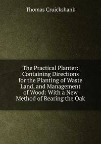The Practical Planter: Containing Directions for the Planting of Waste Land, and Management of Wood: With a New Method of Rearing the Oak