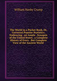 The World in a Pocket Book, Or, Universal Popular Statistics: Embracing . an Ample . Synopsis of the United States . a Complete History of Every . But Complete View of the Ancient World .