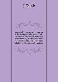 A complete practical grammar of the Hungarian language; with exercises, selections from the best authors, and vocabularies, to which is added a Historical sketch of Hungarian literature