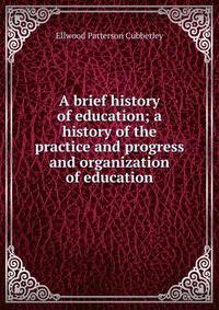 A brief history of education; a history of the practice and progress and organization of education