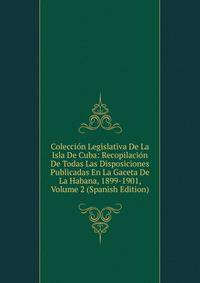 Coleccion Legislativa De La Isla De Cuba: Recopilacion De Todas Las Disposiciones Publicadas En La Gaceta De La Habana, 1899-1901, Volume 2 (Spanish Edition)