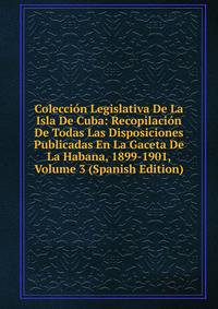 Coleccion Legislativa De La Isla De Cuba: Recopilacion De Todas Las Disposiciones Publicadas En La Gaceta De La Habana, 1899-1901, Volume 3 (Spanish Edition)