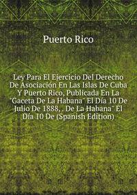 Ley Para El Ejercicio Del Derecho De Asociaci?n En Las Islas De Cuba Y Puerto Rico, Publicada En La "Gaceta De La Habana" El D?a 10 De Julio De 1888, . De La Habana" El D?a 10 De (Spanish Edition)