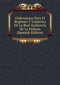 Ordenanzas Para El Regimen Y Gobierno De La Real Audiencia De La Habana (Spanish Edition)