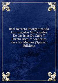Real Decreto Reorganizando Los Juzgados Municipales De Las Islas De Cuba Y Puerto-Rico, Y Aranceles Para Los Mismos (Spanish Edition)