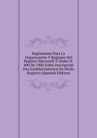 Reglamento Para La Organizacion Y Regimen Del Registro Mercantil Y Orden N. 400 De 1900 Sobre Inscripcion Des Establecimientos En Dicho Registro (Spanish Edition)