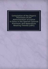Compilation of the Organic Provisions of the Administration of Justice in Force in the Spanish Colonial Provinces: And Appendices Relating Thereto (1891)