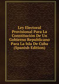 Ley Electoral Provisional Para La Constitucion De Un Gobierno Republicano Para La Isla De Cuba (Spanish Edition)