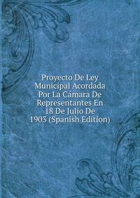 Proyecto De Ley Municipal Acordada Por La Camara De Representantes En 18 De Julio De 1903 (Spanish Edition)