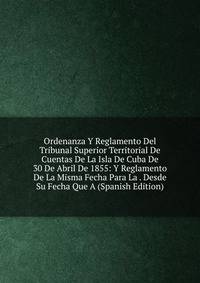 Ordenanza Y Reglamento Del Tribunal Superior Territorial De Cuentas De La Isla De Cuba De 30 De Abril De 1855: Y Reglamento De La Misma Fecha Para La . Desde Su Fecha Que A (Spanish Edition)