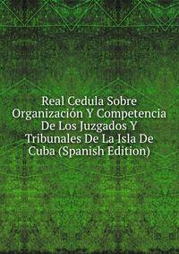 Real Cedula Sobre Organizacion Y Competencia De Los Juzgados Y Tribunales De La Isla De Cuba (Spanish Edition)