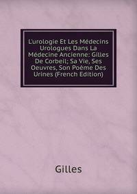 L'urologie Et Les M?decins Urologues Dans La M?decine Ancienne: Gilles De Corbeil; Sa Vie, Ses Oeuvres, Son Po?me Des Urines (French Edition)