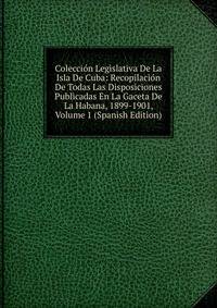 Coleccion Legislativa De La Isla De Cuba: Recopilacion De Todas Las Disposiciones Publicadas En La Gaceta De La Habana, 1899-1901, Volume 1 (Spanish Edition)