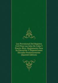 Ley Provisional Del Registro Civil Para Las Islas De Cuba Y Puerto-Rico: Reglamento Para Su Ejecucion Y Disposiciones Dictadas Posteriormente (Spanish Edition)
