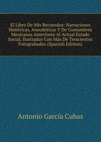 El Libro De Mis Recuerdos: Narraciones Historicas, Anecdoticas Y De Costumbres Mexicanas Anteriores Al Actual Estado Social, Ilustradas Con Mas De Trescientos Fotograbados (Spanish Edition)