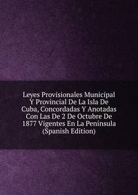 Leyes Provisionales Municipal Y Provincial De La Isla De Cuba, Concordadas Y Anotadas Con Las De 2 De Octubre De 1877 Vigentes En La Peninsula (Spanish Edition)