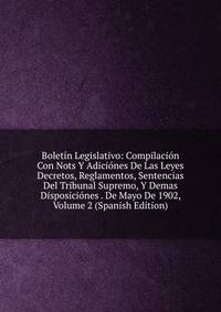 Boletin Legislativo: Compilacion Con Nots Y Adiciones De Las Leyes Decretos, Reglamentos, Sentencias Del Tribunal Supremo, Y Demas Disposiciones . De Mayo De 1902, Volume 2 (Spanish Edition)