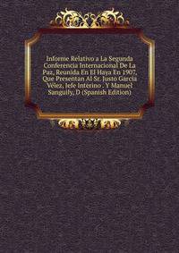 Informe Relativo a La Segunda Conferencia Internacional De La Paz, Reunida En El Haya En 1907, Que Presentan Al Sr. Justo Garcia Velez, Jefe Interino . Y Manuel Sanguily, D (Spanish Edition)