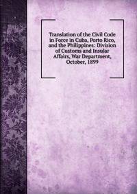 Translation of the Civil Code in Force in Cuba, Porto Rico, and the Philippines: Division of Customs and Insular Affairs, War Department, October, 1899