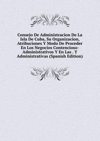 Consejo De Administracion De La Isla De Cuba, Su Organizacion, Atribuciones Y Modo De Proceder En Los Negocios Contencioso-Administrativos Y En Las . Y Administrativas (Spanish Edition)