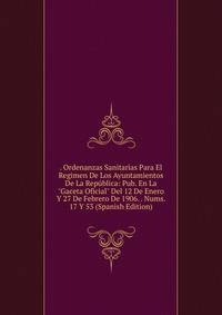 . Ordenanzas Sanitarias Para El Regimen De Los Ayuntamientos De La Rep?blica: Pub. En La "Gaceta Oficial" Del 12 De Enero Y 27 De Febrero De 1906. . Nums. 17 Y 53 (Spanish Edition)
