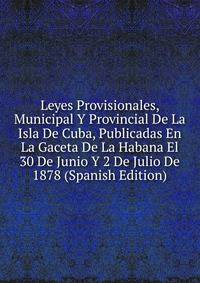 Leyes Provisionales, Municipal Y Provincial De La Isla De Cuba, Publicadas En La Gaceta De La Habana El 30 De Junio Y 2 De Julio De 1878 (Spanish Edition)
