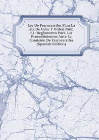 Ley De Ferrocarriles Para La Isla De Cuba Y Orden Num. 61: Reglamento Para Los Procedimientos Ante La Comision De Ferrocarriles (Spanish Edition)