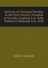 Services of Christian Worship in the First Church: Founded at Scrooby, England A.D. 1606, Settled in Plimouth A.D. 1620