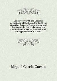 Controversy with the Cardinal Archbishop of Santiago, On the Great Question Between Protestantism and Romanism, in Letters Between the Cardinal and A. Dallas, Revised, with an Appendix by E.B. Elliott