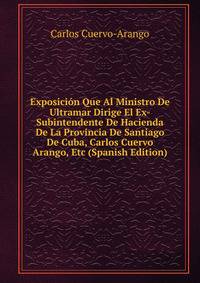 Exposicion Que Al Ministro De Ultramar Dirige El Ex-Subintendente De Hacienda De La Provincia De Santiago De Cuba, Carlos Cuervo Arango, Etc (Spanish Edition)