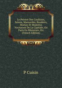 Le Peintre Des Coulisses, Salons, Mansardes, Boudoirs, Moeurs Et Mepteres Nocturnes De La Capitale, Ou Paris En Miniature, Etc (French Edition)