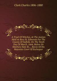 A Tryal Of Witches, At The Assizes Held At Bury St. Edmonds For The County Of Suffolk, On The Tenth Day Of March, 1664, Before Sir Matthew Hale Kt., . Baron Of His Majesties Court Of Exchequer