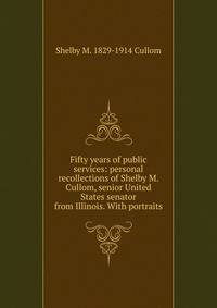 Fifty years of public services: personal recollections of Shelby M. Cullom, senior United States senator from Illinois. With portraits