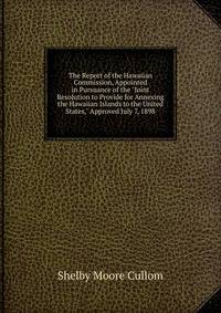 The Report of the Hawaiian Commission, Appointed in Pursuance of the "Joint Resolution to Provide for Annexing the Hawaiian Islands to the United States," Approved July 7, 1898